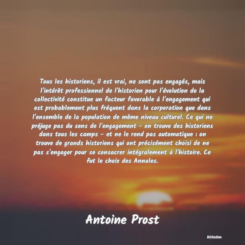 Belle Citation - Tous les historiens, il est vrai, ne sont pas engagés, mais l'intérêt professionnel de l'historien pour l'évolution de la collectivité constitue un facteur favorable à l'engagement qui est probablement plus fréquent dans la corporation que dans l'ensemble de la population de même niveau culturel. Ce qui ne préjuge pas du sens de l'engagement - on trouve des historiens dans tous les camps - et ne le rend pas automatique : on trouve de grands historiens qui ont précisément choisi de ne pas s'engager pour se consacrer intégralement à l'histoire. Ce fut le choix des Annales. - Antoine Prost