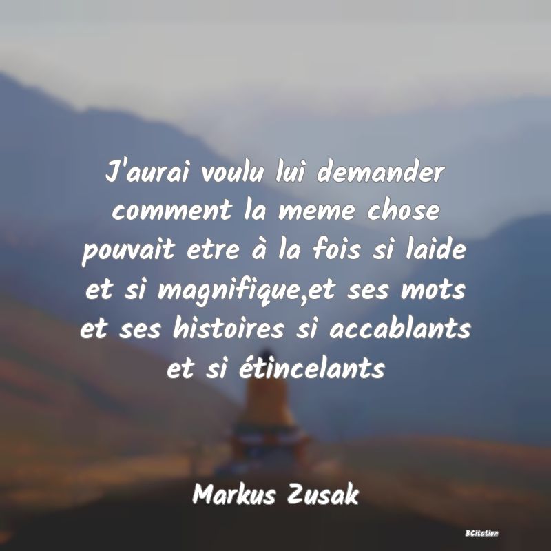 image de citation: J'aurai voulu lui demander comment la meme chose pouvait etre à la fois si laide et si magnifique,et ses mots et ses histoires si accablants et si étincelants
