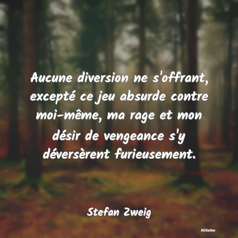 image de citation: Aucune diversion ne s'offrant, excepté ce jeu absurde contre moi-même, ma rage et mon désir de vengeance s'y déversèrent furieusement.