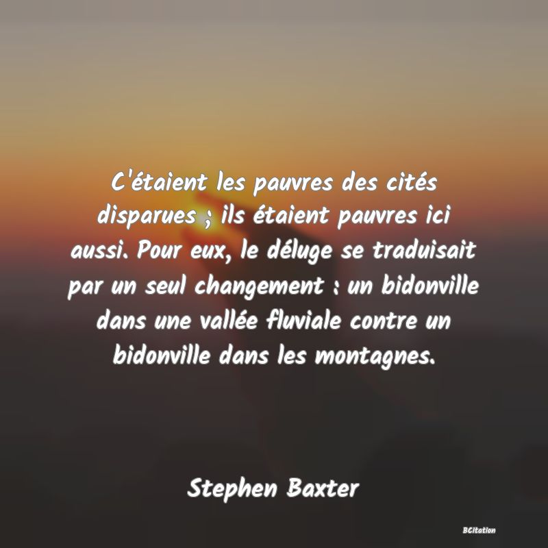 Belle Citation - C'étaient les pauvres des cités disparues ; ils étaient pauvres ici aussi. Pour eux, le déluge se traduisait par un seul changement : un bidonville dans une vallée fluviale contre un bidonville dans les montagnes. - Stephen Baxter