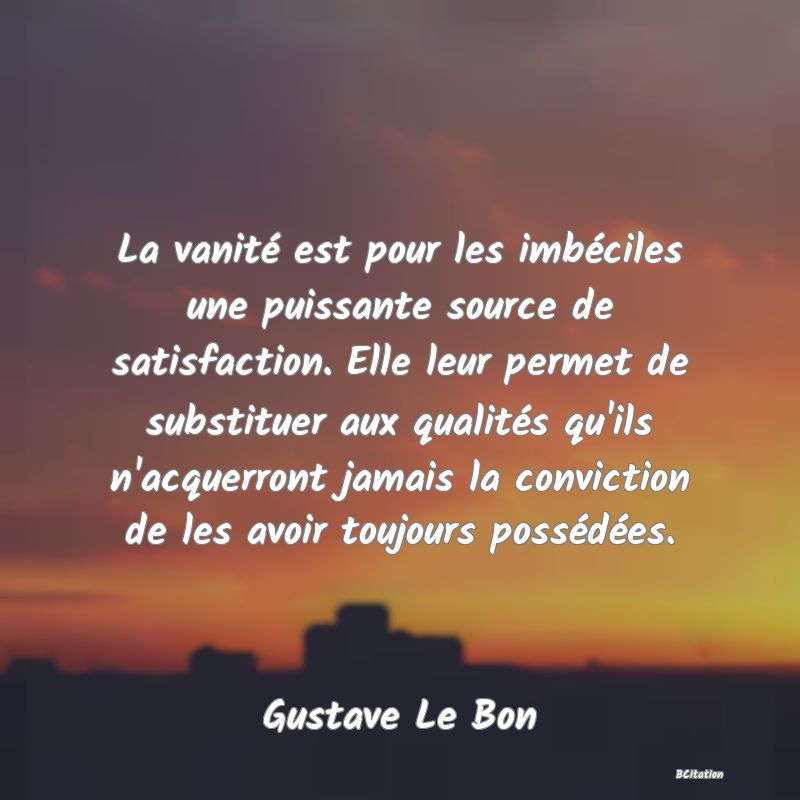 Belle Citation - La vanité est pour les imbéciles une puissante source de satisfaction. Elle leur permet de substituer aux qualités qu'ils n'acquerront jamais la conviction de les avoir toujours possédées. - Gustave Le Bon
