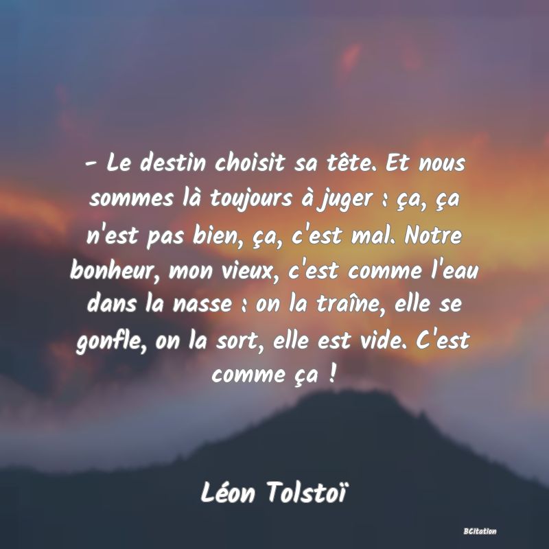 image de citation: - Le destin choisit sa tête. Et nous sommes là toujours à juger : ça, ça n'est pas bien, ça, c'est mal. Notre bonheur, mon vieux, c'est comme l'eau dans la nasse : on la traîne, elle se gonfle, on la sort, elle est vide. C'est comme ça !