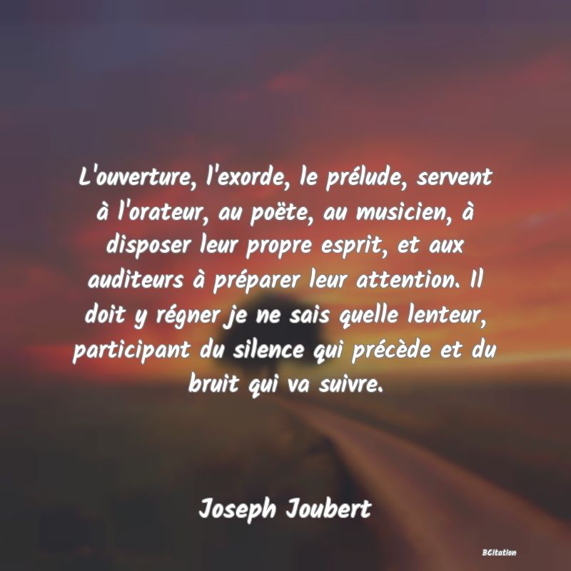 image de citation: L'ouverture, l'exorde, le prélude, servent à l'orateur, au poëte, au musicien, à disposer leur propre esprit, et aux auditeurs à préparer leur attention. Il doit y régner je ne sais quelle lenteur, participant du silence qui précède et du bruit qui va suivre.