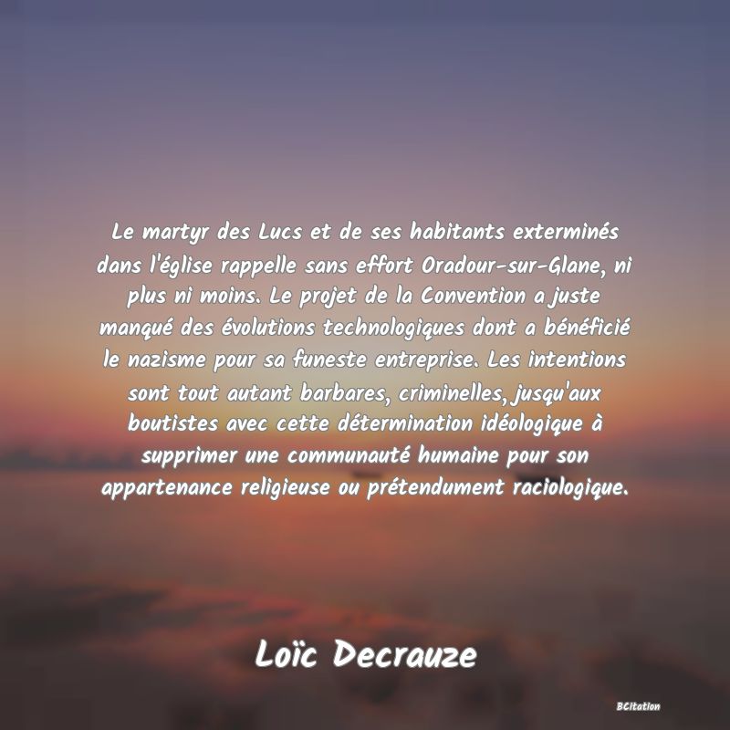 Belle Citation - Le martyr des Lucs et de ses habitants exterminés dans l'église rappelle sans effort Oradour-sur-Glane, ni plus ni moins. Le projet de la Convention a juste manqué des évolutions technologiques dont a bénéficié le nazisme pour sa funeste entreprise. Les intentions sont tout autant barbares, criminelles, jusqu'aux boutistes avec cette détermination idéologique à supprimer une communauté humaine pour son appartenance religieuse ou prétendument raciologique. - Loïc Decrauze