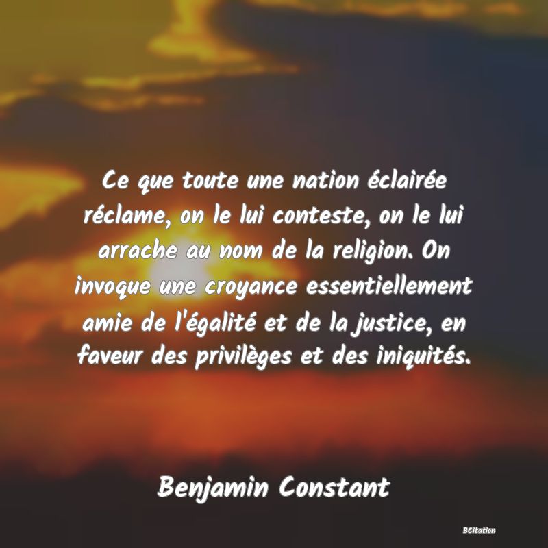 Belle Citation - Ce que toute une nation éclairée réclame, on le lui conteste, on le lui arrache au nom de la religion. On invoque une croyance essentiellement amie de l'égalité et de la justice, en faveur des privilèges et des iniquités. - Benjamin Constant