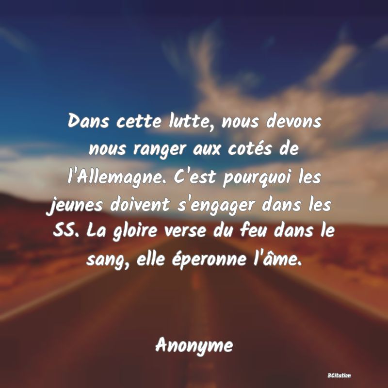 image de citation: Dans cette lutte, nous devons nous ranger aux cotés de l'Allemagne. C'est pourquoi les jeunes doivent s'engager dans les SS. La gloire verse du feu dans le sang, elle éperonne l'âme.