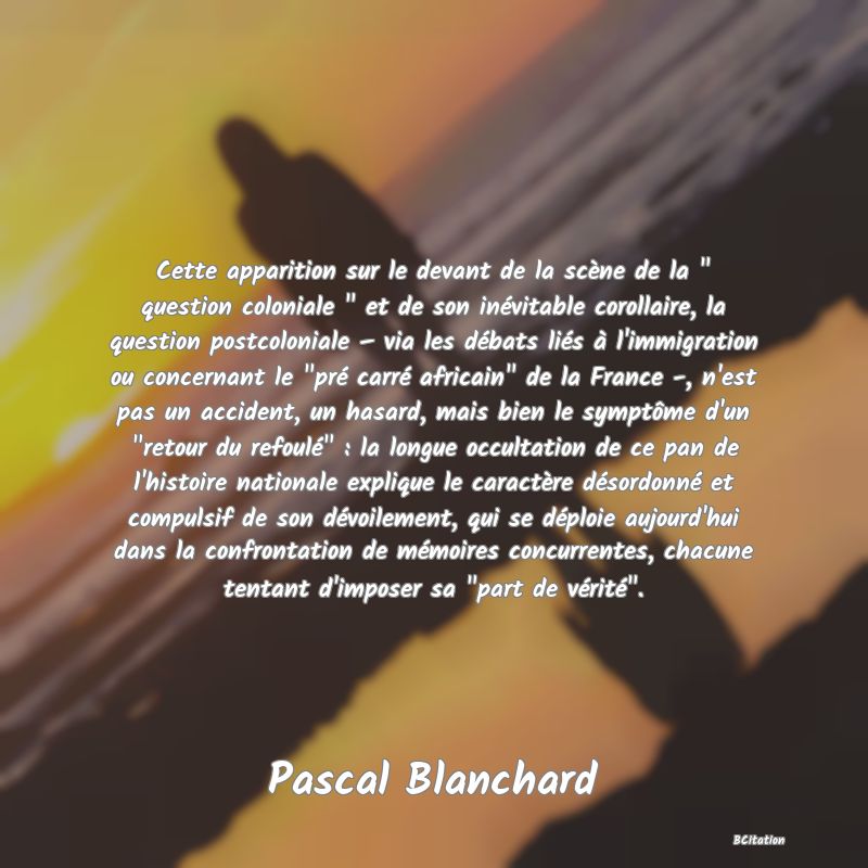 image de citation: Cette apparition sur le devant de la scène de la   question coloniale   et de son inévitable corollaire, la question postcoloniale – via les débats liés à l'immigration ou concernant le  pré carré africain  de la France -, n'est pas un accident, un hasard, mais bien le symptôme d'un  retour du refoulé  : la longue occultation de ce pan de l'histoire nationale explique le caractère désordonné et compulsif de son dévoilement, qui se déploie aujourd'hui dans la confrontation de mémoires concurrentes, chacune tentant d'imposer sa  part de vérité .