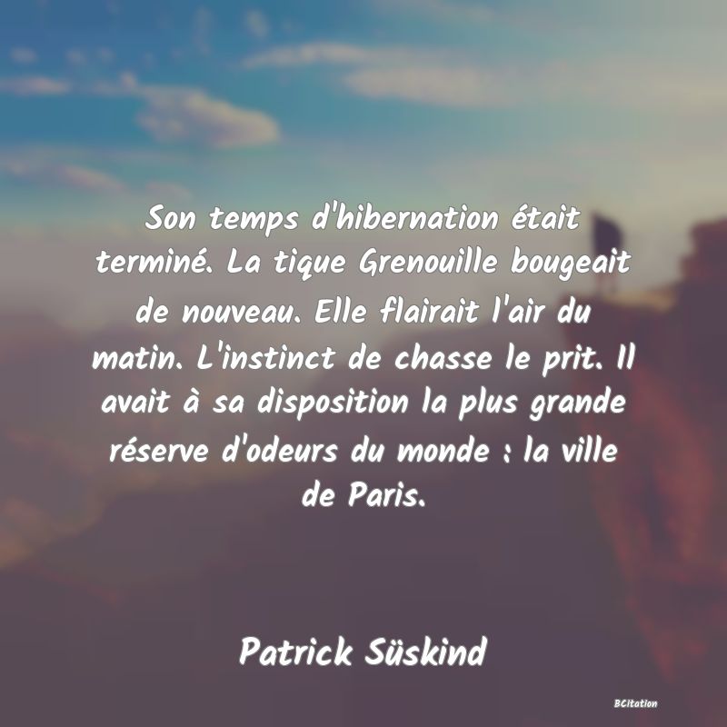 image de citation: Son temps d'hibernation était terminé. La tique Grenouille bougeait de nouveau. Elle flairait l'air du matin. L'instinct de chasse le prit. Il avait à sa disposition la plus grande réserve d'odeurs du monde : la ville de Paris.