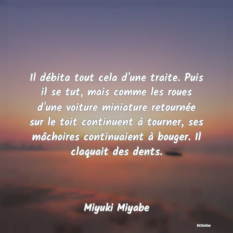 image de citation: Il débita tout cela d'une traite. Puis il se tut, mais comme les roues d'une voiture miniature retournée sur le toit continuent à tourner, ses mâchoires continuaient à bouger. Il claquait des dents.