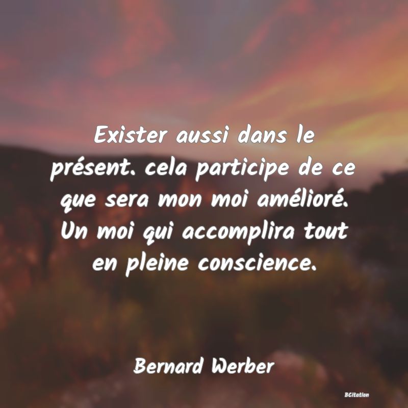 Belle Citation - Exister aussi dans le présent. cela participe de ce que sera mon moi amélioré. Un moi qui accomplira tout en pleine conscience. - Bernard Werber