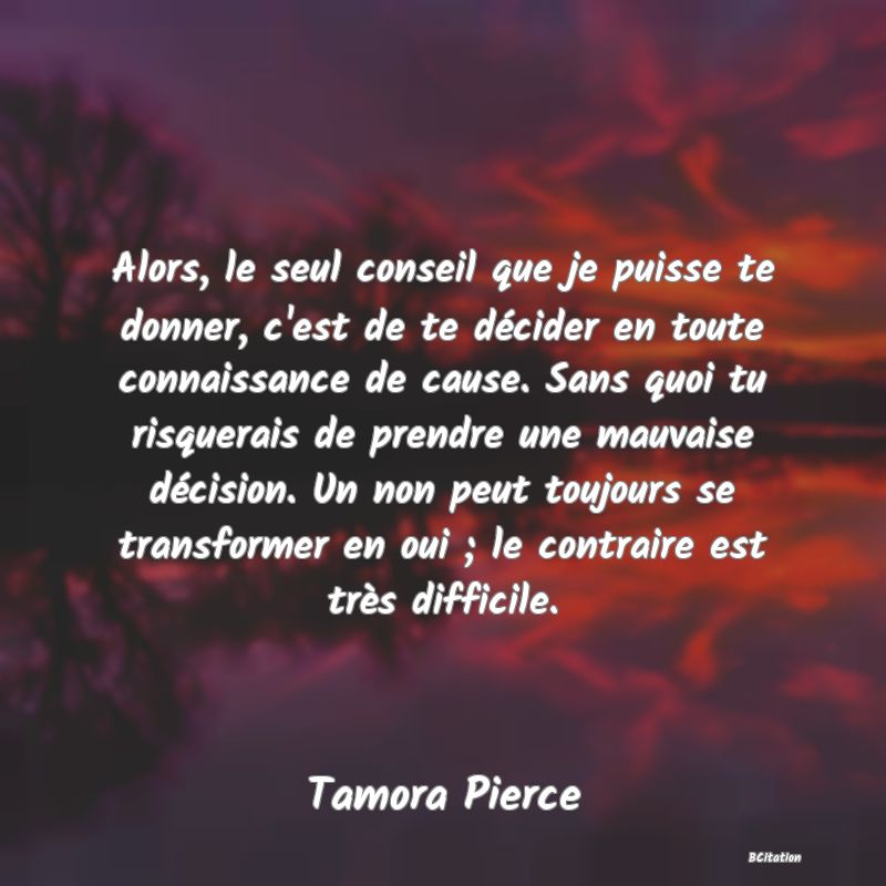 image de citation: Alors, le seul conseil que je puisse te donner, c'est de te décider en toute connaissance de cause. Sans quoi tu risquerais de prendre une mauvaise décision. Un non peut toujours se transformer en oui ; le contraire est très difficile.