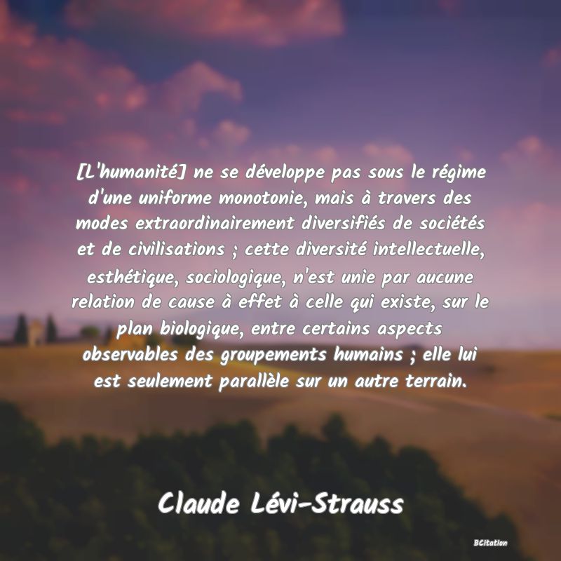 image de citation: [L'humanité] ne se développe pas sous le régime d'une uniforme monotonie, mais à travers des modes extraordinairement diversifiés de sociétés et de civilisations ; cette diversité intellectuelle, esthétique, sociologique, n'est unie par aucune relation de cause à effet à celle qui existe, sur le plan biologique, entre certains aspects observables des groupements humains ; elle lui est seulement parallèle sur un autre terrain.