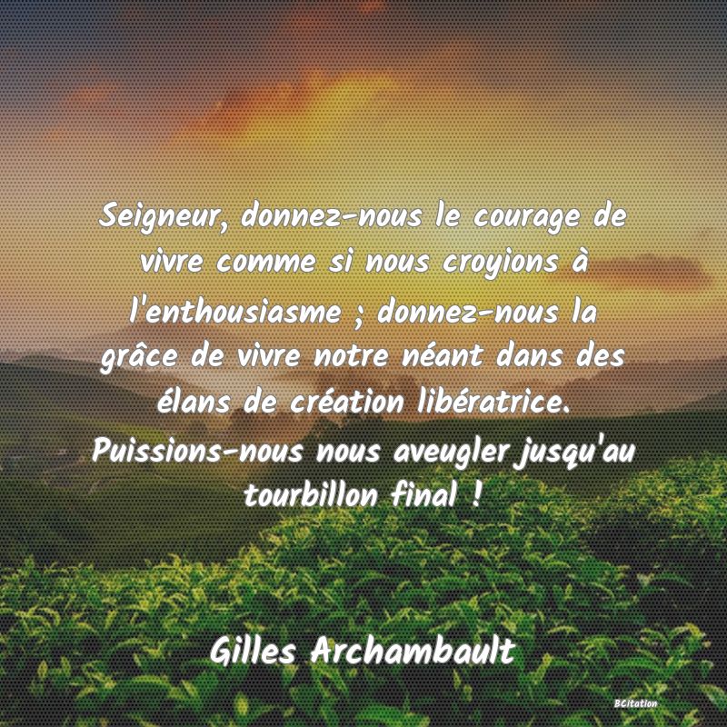 Belle Citation - Seigneur, donnez-nous le courage de vivre comme si nous croyions à l'enthousiasme ; donnez-nous la grâce de vivre notre néant dans des élans de création libératrice. Puissions-nous nous aveugler jusqu'au tourbillon final ! - Gilles Archambault