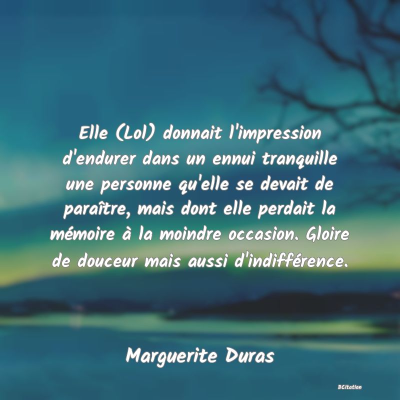 image de citation: Elle (Lol) donnait l'impression d'endurer dans un ennui tranquille une personne qu'elle se devait de paraître, mais dont elle perdait la mémoire à la moindre occasion. Gloire de douceur mais aussi d'indifférence.