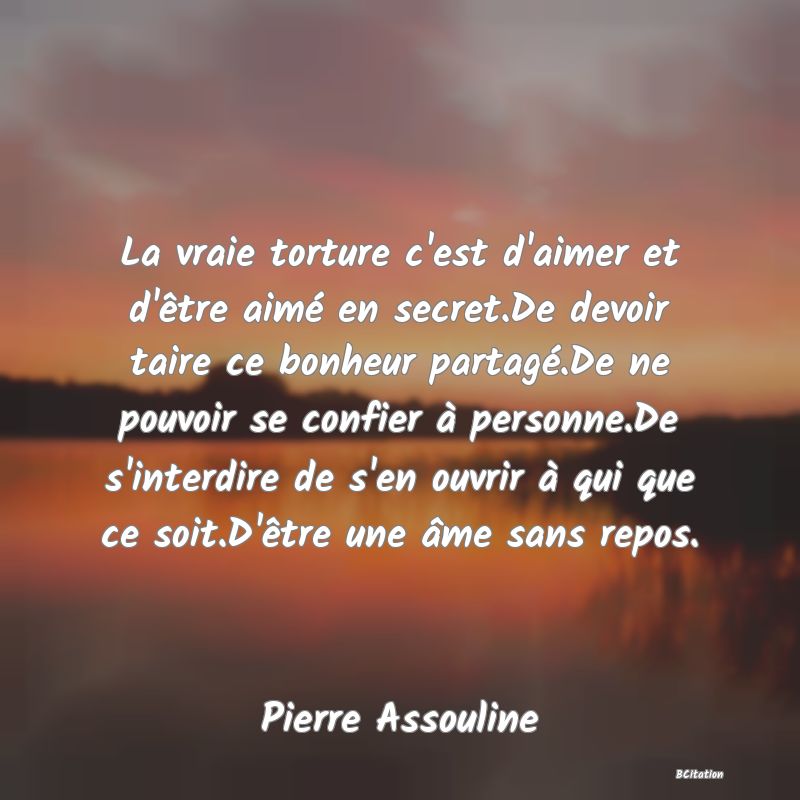 image de citation: La vraie torture c'est d'aimer et d'être aimé en secret.De devoir taire ce bonheur partagé.De ne pouvoir se confier à personne.De s'interdire de s'en ouvrir à qui que ce soit.D'être une âme sans repos.