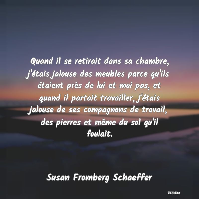 image de citation: Quand il se retirait dans sa chambre, j'étais jalouse des meubles parce qu'ils étaient près de lui et moi pas, et quand il partait travailler, j'étais jalouse de ses compagnons de travail, des pierres et même du sol qu'il foulait.