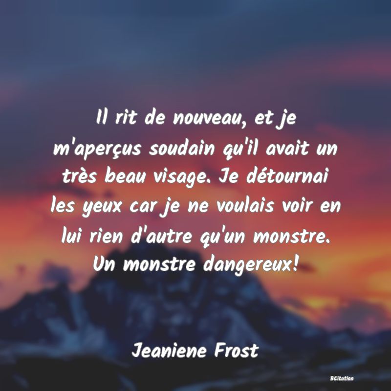 image de citation: Il rit de nouveau, et je m'aperçus soudain qu'il avait un très beau visage. Je détournai les yeux car je ne voulais voir en lui rien d'autre qu'un monstre. Un monstre dangereux!