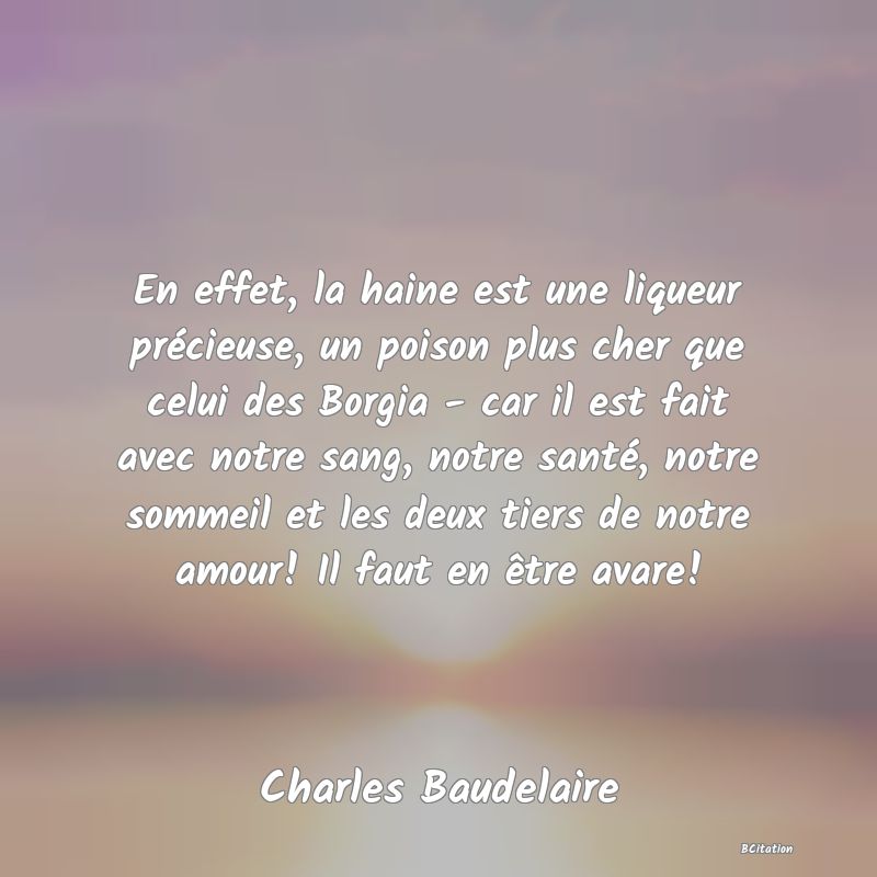 image de citation: En effet, la haine est une liqueur précieuse, un poison plus cher que celui des Borgia - car il est fait avec notre sang, notre santé, notre sommeil et les deux tiers de notre amour! Il faut en être avare!