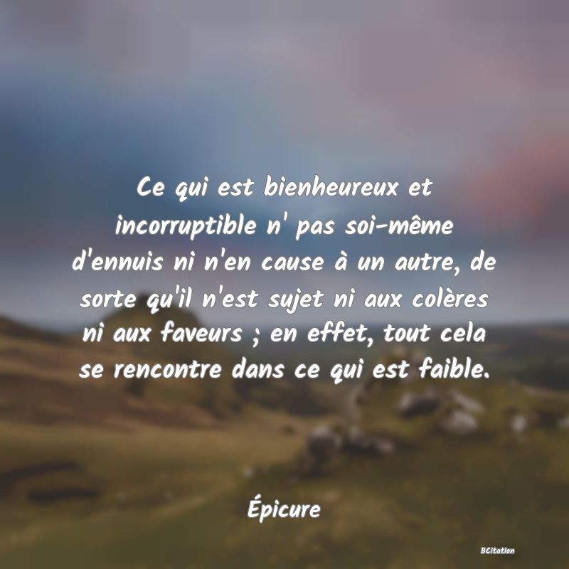 image de citation: Ce qui est bienheureux et incorruptible n' pas soi-même d'ennuis ni n'en cause à un autre, de sorte qu'il n'est sujet ni aux colères ni aux faveurs ; en effet, tout cela se rencontre dans ce qui est faible.