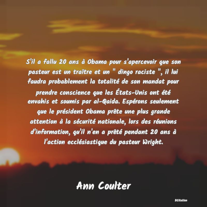 image de citation: S'il a fallu 20 ans à Obama pour s'apercevoir que son pasteur est un traître et un   dingo raciste  , il lui faudra probablement la totalité de son mandat pour prendre conscience que les États-Unis ont été envahis et soumis par al-Qaida. Espérons seulement que le président Obama prête une plus grande attention à la sécurité nationale, lors des réunions d'information, qu'il n'en a prêté pendant 20 ans à l'action ecclésiastique du pasteur Wright.