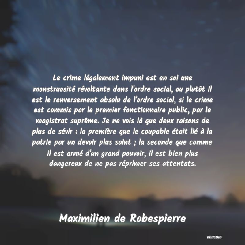 image de citation: Le crime légalement impuni est en soi une monstruosité révoltante dans l'ordre social, ou plutôt il est le renversement absolu de l'ordre social, si le crime est commis par le premier fonctionnaire public, par le magistrat suprême. Je ne vois là que deux raisons de plus de sévir : la première que le coupable était lié à la patrie par un devoir plus saint ; la seconde que comme il est armé d'un grand pouvoir, il est bien plus dangereux de ne pas réprimer ses attentats.