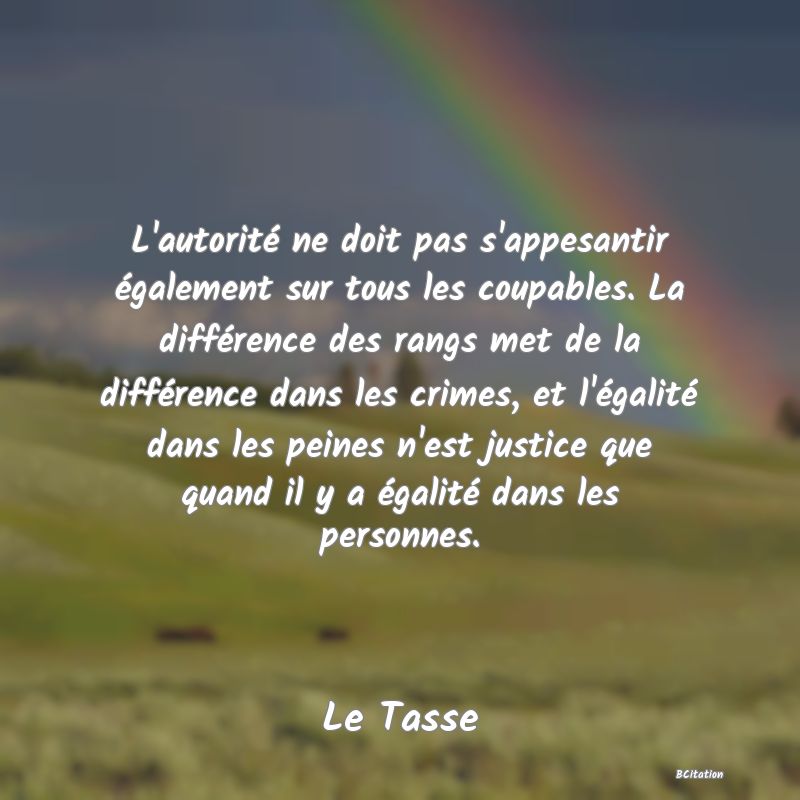 image de citation: L'autorité ne doit pas s'appesantir également sur tous les coupables. La différence des rangs met de la différence dans les crimes, et l'égalité dans les peines n'est justice que quand il y a égalité dans les personnes.