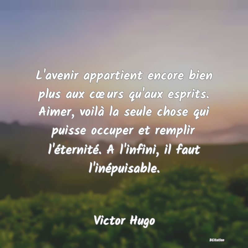 image de citation: L'avenir appartient encore bien plus aux cœurs qu'aux esprits. Aimer, voilà la seule chose qui puisse occuper et remplir l'éternité. A l'infini, il faut l'inépuisable.