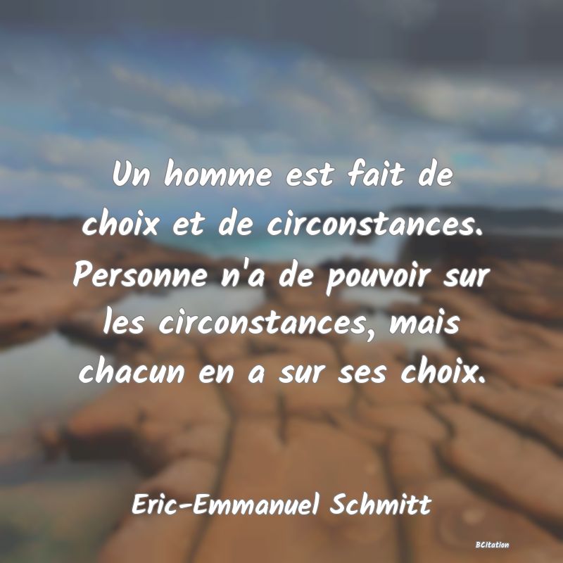 Belle Citation - Un homme est fait de choix et de circonstances. Personne n'a de pouvoir sur les circonstances, mais chacun en a sur ses choix. - Eric-Emmanuel Schmitt