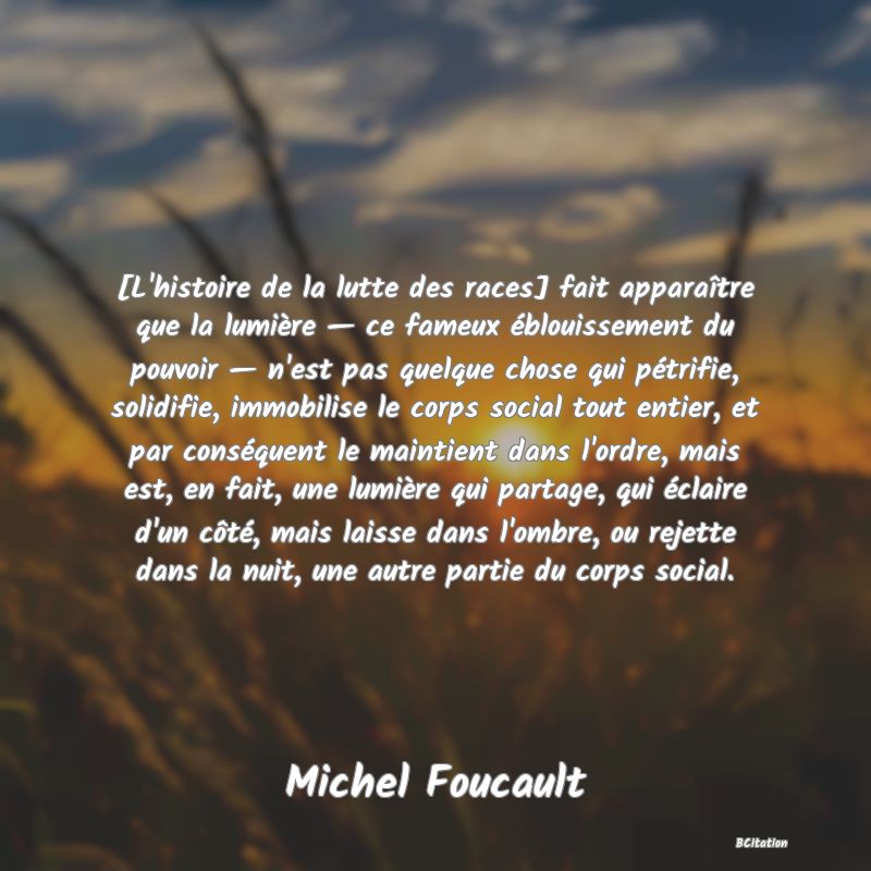 image de citation: [L'histoire de la lutte des races] fait apparaître que la lumière — ce fameux éblouissement du pouvoir — n'est pas quelque chose qui pétrifie, solidifie, immobilise le corps social tout entier, et par conséquent le maintient dans l'ordre, mais est, en fait, une lumière qui partage, qui éclaire d'un côté, mais laisse dans l'ombre, ou rejette dans la nuit, une autre partie du corps social.