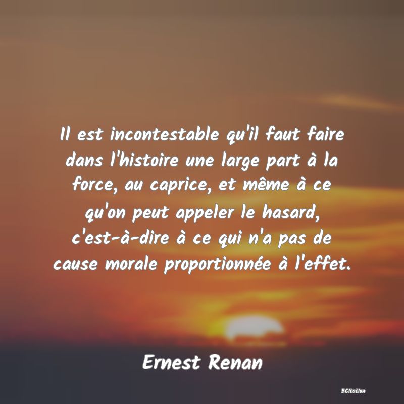 Belle Citation - Il est incontestable qu'il faut faire dans l'histoire une large part à la force, au caprice, et même à ce qu'on peut appeler le hasard, c'est-à-dire à ce qui n'a pas de cause morale proportionnée à l'effet. - Ernest Renan