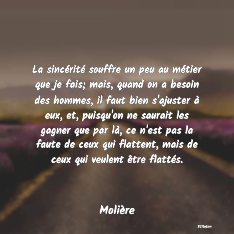 image de citation: La sincérité souffre un peu au métier que je fais; mais, quand on a besoin des hommes, il faut bien s'ajuster à eux, et, puisqu'on ne saurait les gagner que par là, ce n'est pas la faute de ceux qui flattent, mais de ceux qui veulent être flattés.