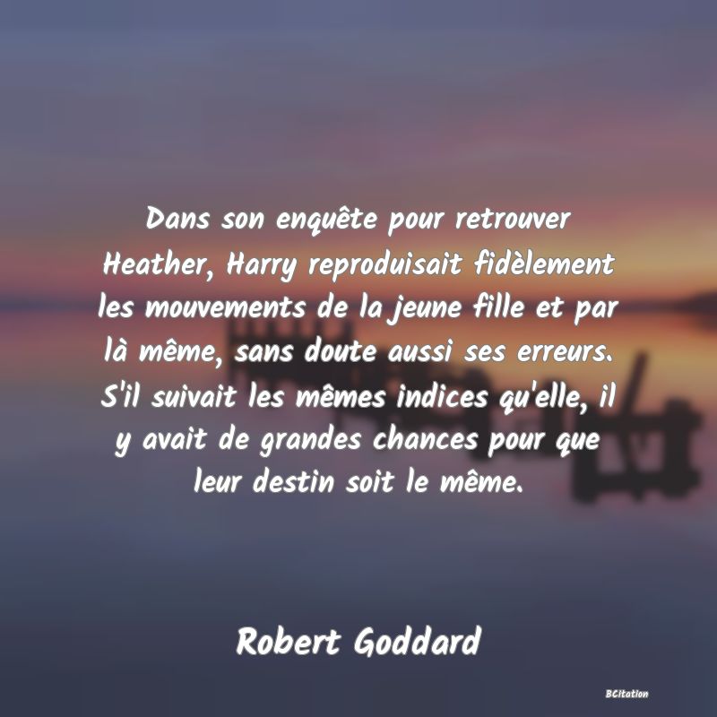 image de citation: Dans son enquête pour retrouver Heather, Harry reproduisait fidèlement les mouvements de la jeune fille et par là même, sans doute aussi ses erreurs. S'il suivait les mêmes indices qu'elle, il y avait de grandes chances pour que leur destin soit le même.