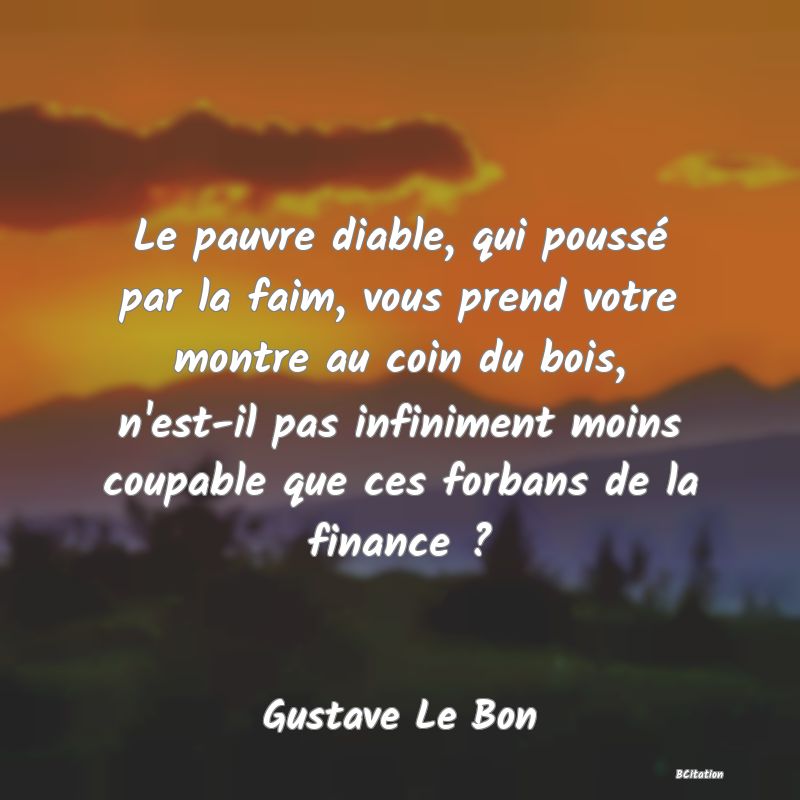 Belle Citation - Le pauvre diable, qui poussé par la faim, vous prend votre montre au coin du bois, n'est-il pas infiniment moins coupable que ces forbans de la finance ? - Gustave Le Bon