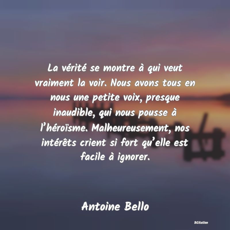 image de citation: La vérité se montre à qui veut vraiment la voir. Nous avons tous en nous une petite voix, presque inaudible, qui nous pousse à l’héroïsme. Malheureusement, nos intérêts crient si fort qu’elle est facile à ignorer.