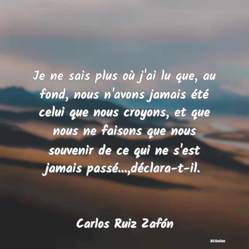 image de citation: Je ne sais plus où j'ai lu que, au fond, nous n'avons jamais été celui que nous croyons, et que nous ne faisons que nous souvenir de ce qui ne s'est jamais passé...,déclara-t-il.