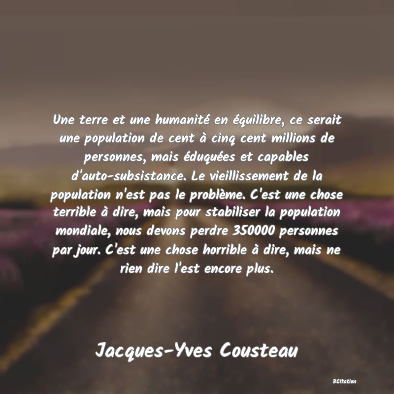 image de citation: Une terre et une humanité en équilibre, ce serait une population de cent à cinq cent millions de personnes, mais éduquées et capables d'auto-subsistance. Le vieillissement de la population n'est pas le problème. C'est une chose terrible à dire, mais pour stabiliser la population mondiale, nous devons perdre 350000 personnes par jour. C'est une chose horrible à dire, mais ne rien dire l'est encore plus.