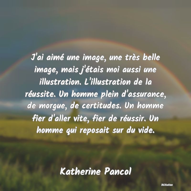 Belle Citation - J'ai aimé une image, une très belle image, mais j'étais moi aussi une illustration. L'illustration de la réussite. Un homme plein d'assurance, de morgue, de certitudes. Un homme fier d'aller vite, fier de réussir. Un homme qui reposait sur du vide. - Katherine Pancol