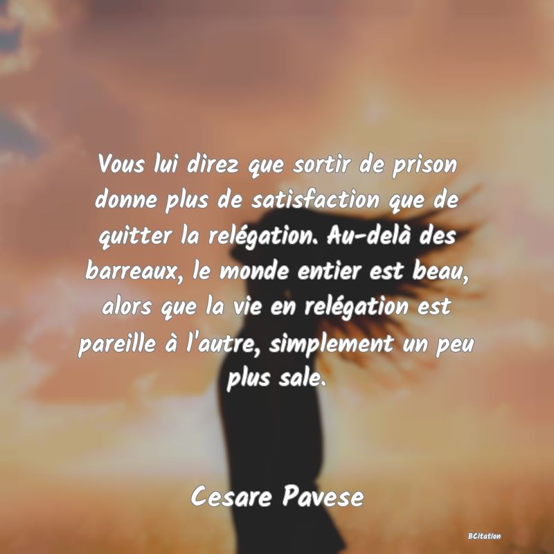 image de citation: Vous lui direz que sortir de prison donne plus de satisfaction que de quitter la relégation. Au-delà des barreaux, le monde entier est beau, alors que la vie en relégation est pareille à l'autre, simplement un peu plus sale.