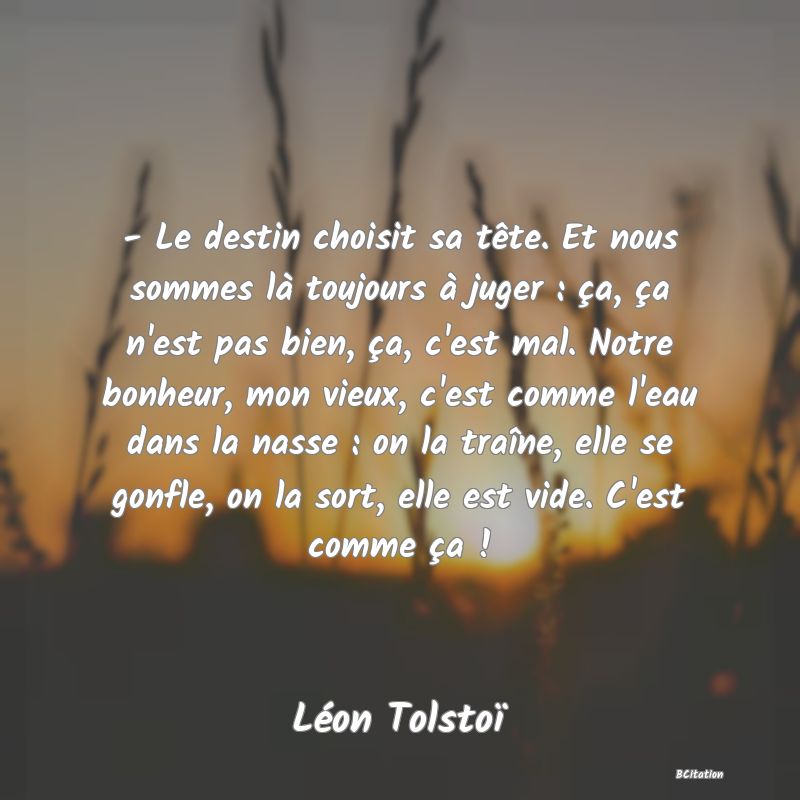 image de citation: - Le destin choisit sa tête. Et nous sommes là toujours à juger : ça, ça n'est pas bien, ça, c'est mal. Notre bonheur, mon vieux, c'est comme l'eau dans la nasse : on la traîne, elle se gonfle, on la sort, elle est vide. C'est comme ça !