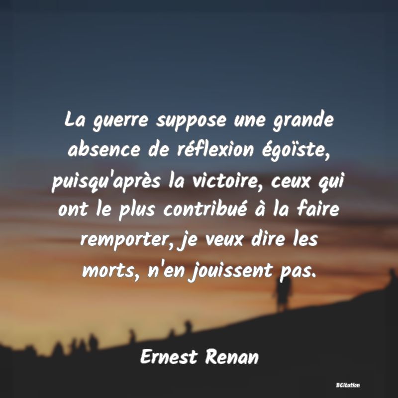 image de citation: La guerre suppose une grande absence de réflexion égoïste, puisqu'après la victoire, ceux qui ont le plus contribué à la faire remporter, je veux dire les morts, n'en jouissent pas.