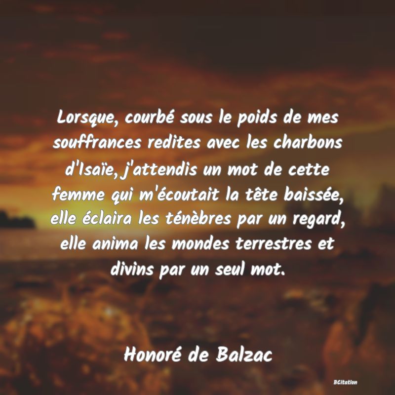 image de citation: Lorsque, courbé sous le poids de mes souffrances redites avec les charbons d'Isaïe, j'attendis un mot de cette femme qui m'écoutait la tête baissée, elle éclaira les ténèbres par un regard, elle anima les mondes terrestres et divins par un seul mot.