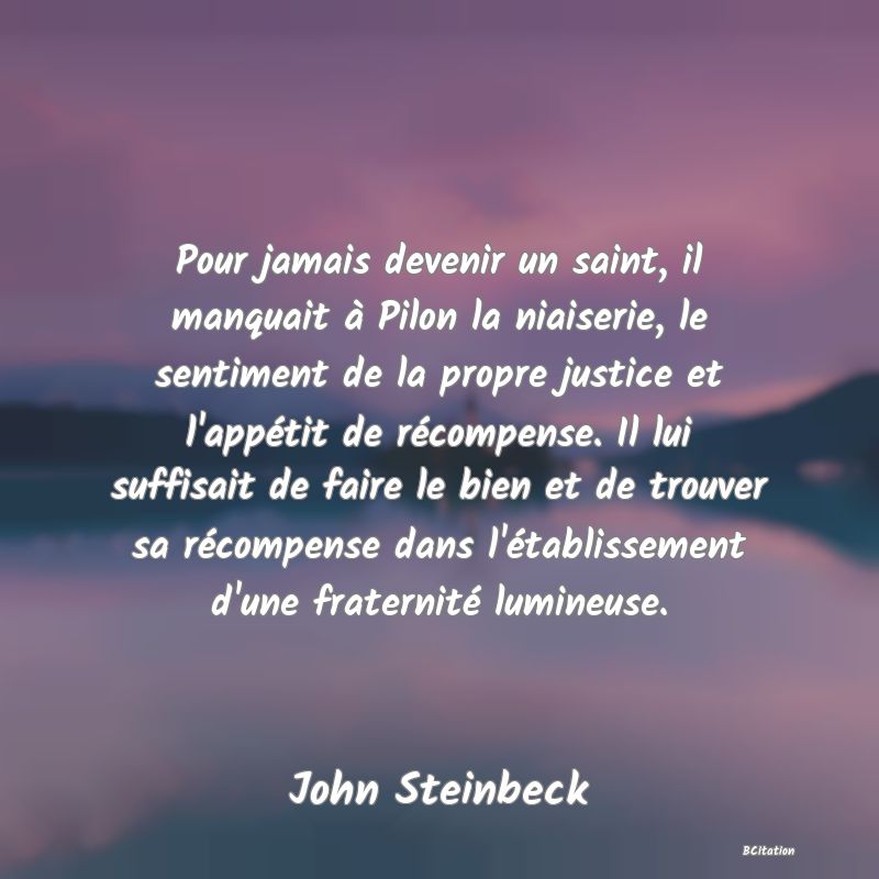 image de citation: Pour jamais devenir un saint, il manquait à Pilon la niaiserie, le sentiment de la propre justice et l'appétit de récompense. Il lui suffisait de faire le bien et de trouver sa récompense dans l'établissement d'une fraternité lumineuse.