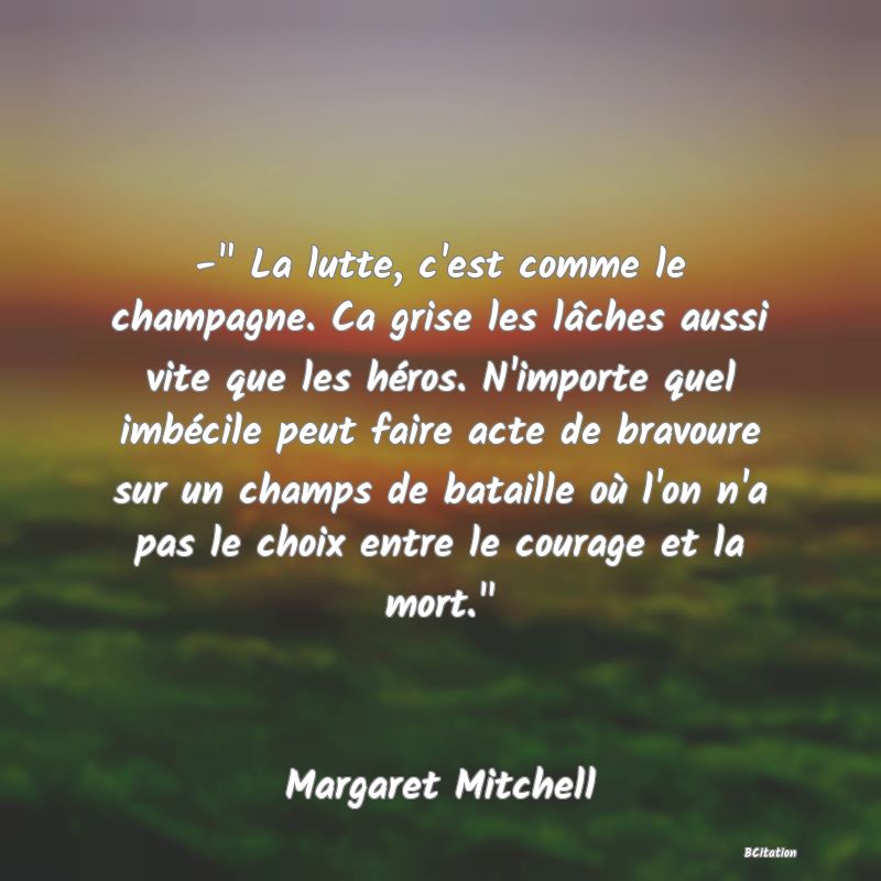 image de citation: -  La lutte, c'est comme le champagne. Ca grise les lâches aussi vite que les héros. N'importe quel imbécile peut faire acte de bravoure sur un champs de bataille où l'on n'a pas le choix entre le courage et la mort. 