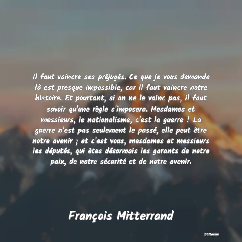 Belle Citation - Il faut vaincre ses préjugés. Ce que je vous demande là est presque impossible, car il faut vaincre notre histoire. Et pourtant, si on ne le vainc pas, il faut savoir qu'une règle s'imposera. Mesdames et messieurs, le nationalisme, c'est la guerre ! La guerre n'est pas seulement le passé, elle peut être notre avenir ; et c'est vous, mesdames et messieurs les députés, qui êtes désormais les garants de notre paix, de notre sécurité et de notre avenir. - François Mitterrand