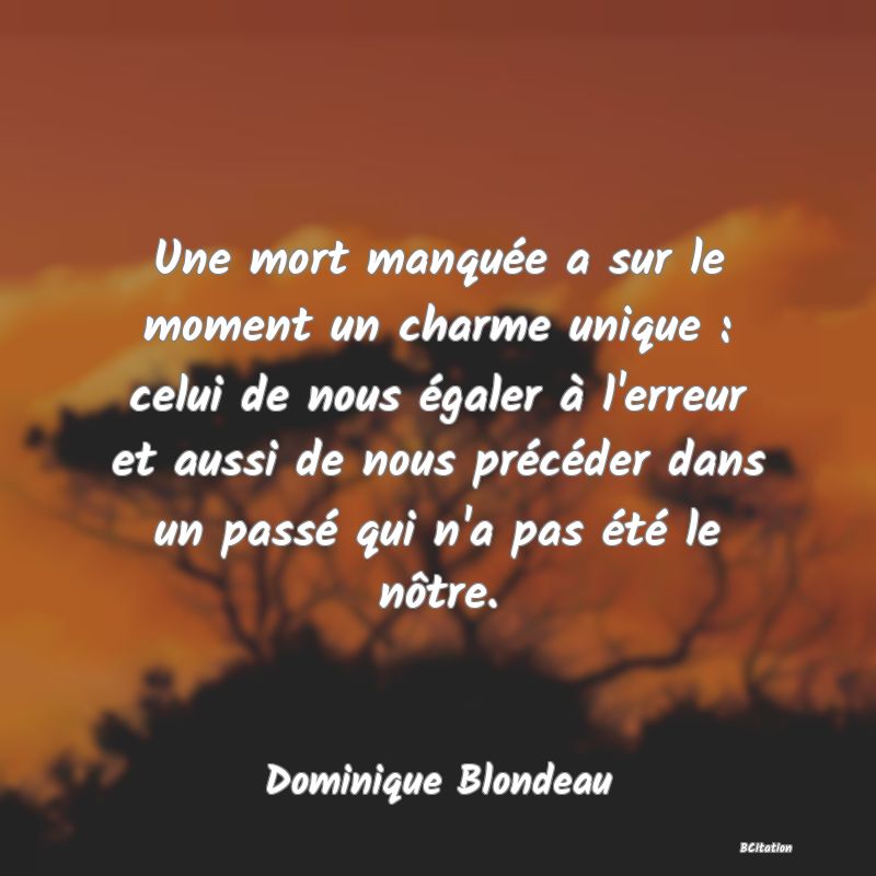Belle Citation - Une mort manquée a sur le moment un charme unique : celui de nous égaler à l'erreur et aussi de nous précéder dans un passé qui n'a pas été le nôtre. - Dominique Blondeau