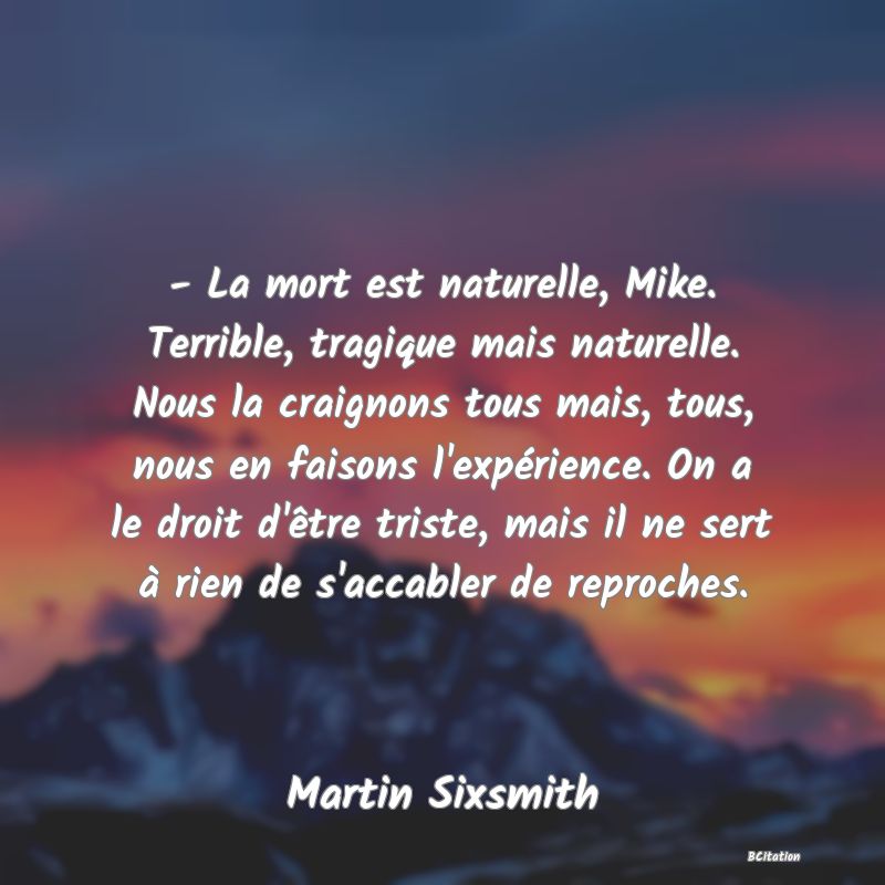 image de citation: - La mort est naturelle, Mike. Terrible, tragique mais naturelle. Nous la craignons tous mais, tous, nous en faisons l'expérience. On a le droit d'être triste, mais il ne sert à rien de s'accabler de reproches.