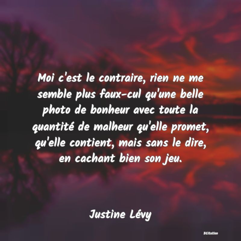 image de citation: Moi c'est le contraire, rien ne me semble plus faux-cul qu'une belle photo de bonheur avec toute la quantité de malheur qu'elle promet, qu'elle contient, mais sans le dire, en cachant bien son jeu.