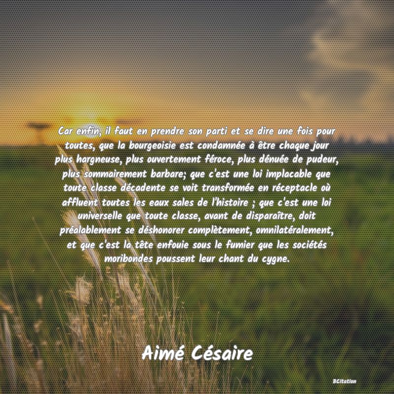 image de citation: Car enfin, il faut en prendre son parti et se dire une fois pour toutes, que la bourgeoisie est condamnée à être chaque jour plus hargneuse, plus ouvertement féroce, plus dénuée de pudeur, plus sommairement barbare; que c'est une loi implacable que toute classe décadente se voit transformée en réceptacle où affluent toutes les eaux sales de l'histoire ; que c'est une loi universelle que toute classe, avant de disparaître, doit préalablement se déshonorer complètement, omnilatéralement, et que c'est la tête enfouie sous le fumier que les sociétés moribondes poussent leur chant du cygne.