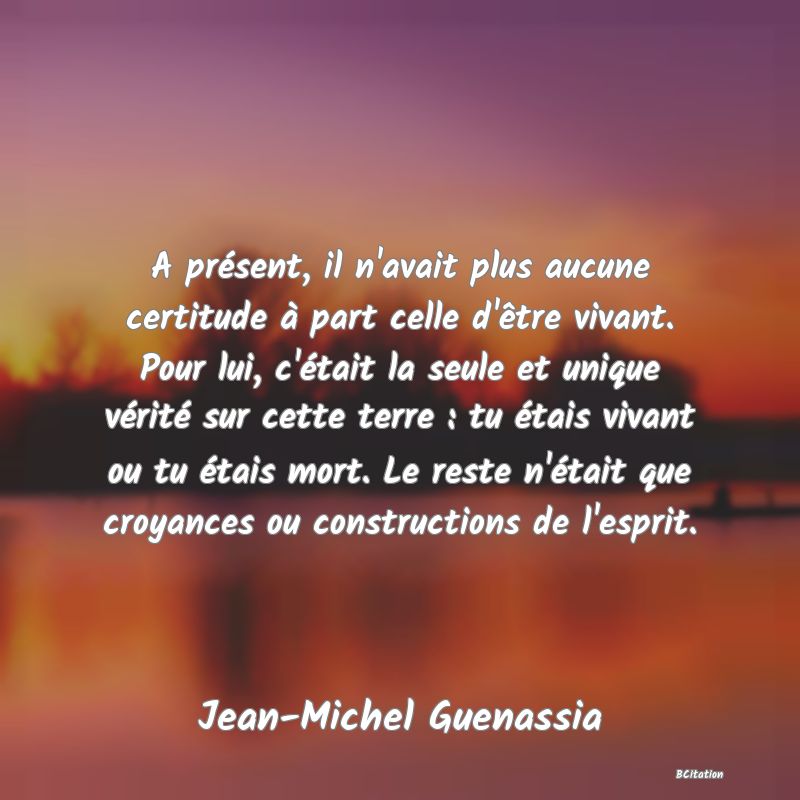 Belle Citation - A présent, il n'avait plus aucune certitude à part celle d'être vivant. Pour lui, c'était la seule et unique vérité sur cette terre : tu étais vivant ou tu étais mort. Le reste n'était que croyances ou constructions de l'esprit. - Jean-Michel Guenassia