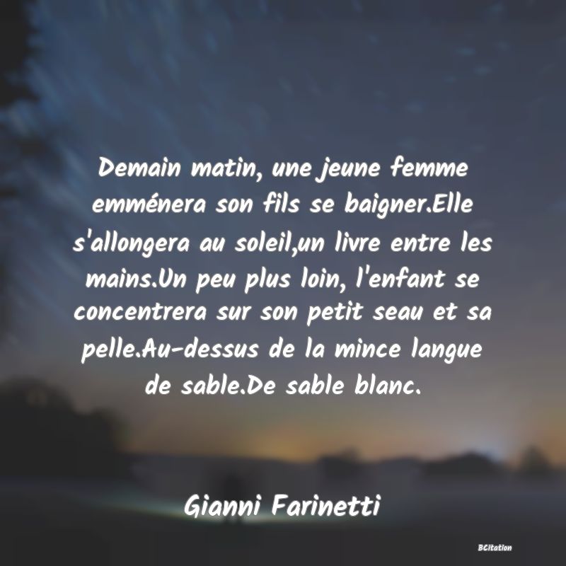 image de citation: Demain matin, une jeune femme emménera son fils se baigner.Elle s'allongera au soleil,un livre entre les mains.Un peu plus loin, l'enfant se concentrera sur son petit seau et sa pelle.Au-dessus de la mince langue de sable.De sable blanc.